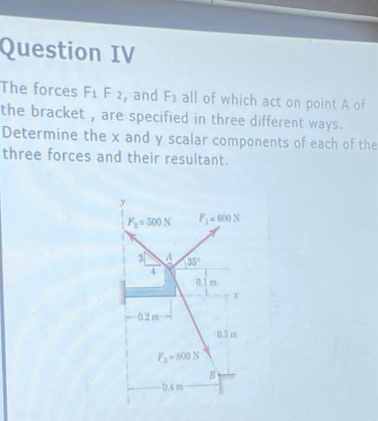 Question IV
The forces F1 F 2, and F3 all of which act on point A of
the bracket , are specified in three different ways.
Determine the x and y scalar components of each of the
three forces and their resultant.
F 500 N
F=600 N
35
0.1 m
0.2 m
03 m
P= 800 N
0.4 m
