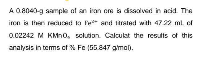 A 0.8040-g sample of an iron ore is dissolved in acid. The
iron is then reduced to Fe²+ and titrated with 47.22 mL of
0.02242 M KMn 04 solution. Calculat the results of this
analysis in terms of % Fe (55.847 g/mol).