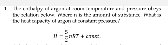 1. The enthalpy of argon at room temperature and pressure obeys
the relation below. Where n is the amount of substance. What is
the heat capacity of argon at constant pressure?
5
H = nRT + const.
2