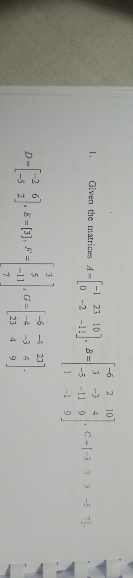 -6
10
-1 23 10
0 -2 -11
3
B =
-5 -11
1.
Given the matrices A =
-3
4
C = [-3 2 9 -5 7).
-1
3.
[-6 -4 23
E = [3], F =
-11
D =
G =-4
-3
4
23
4.
9
7
