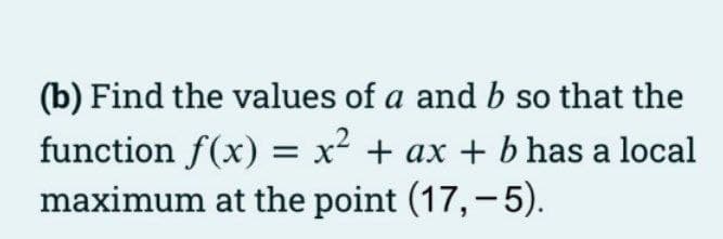 (b) Find the values of a and b so that the
function f(x) = x² + ax + b has a local
maximum at the point (17,-5).
%3D
