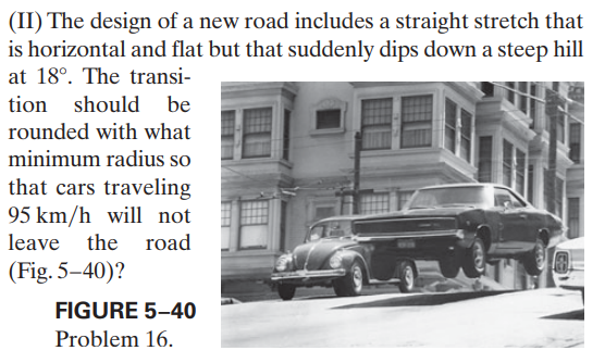 (II) The design of a new road includes a straight stretch that
is horizontal and flat but that suddenly dips down a steep hill
at 18°. The transi-
tion should
be
rounded with what
minimum radius so
that cars traveling
95 km/h will not
leave the road
(Fig. 5–40)?
FIGURE 5–40
Problem 16.
