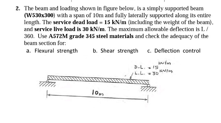 2. The beam and loading shown in figure below, is a simply supported beam
(W530x300) with a span of 10m and fully laterally supported along its entire
length. The service dead load = 15 kN/m (including the weight of the beam),
and service live load is 30 kN/m. The maximum allowable deflection is L/
360. Use A572M grade 345 steel materials and check the adequacy of the
beam section for:
a. Flexural strength
b. Shear strength c. Deflection control
you Im
10m
D.L. = 15
L.L. = 30 kN/m