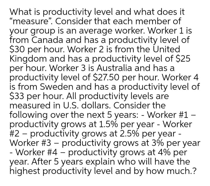 What is productivity level and what does it
"measure". Consider that each member of
your group is an average worker. Worker 1 is
from Canada and has a productivity level of
$30 per hour. Worker 2 is from the United
Kingdom and has a productivity level of $25
per hour. Worker 3 is Australia and has a
productivity level of $27.50 per hour. Worker 4
is from Sweden and has a productivity level of
$33 per hour. All productivity levels are
measured in U.S. dollars. Consider the
following over the next 5 years: - Worker #1 -
productivity grows at 1.5% per year - Worker
#2 - productivity grows at 2.5% per year -
Worker #3 – productivity grows at 3% per year
- Worker #4 - productivity grows at 4% per
year. After 5 years explain who will have the
highest productivity level and by how much.?
