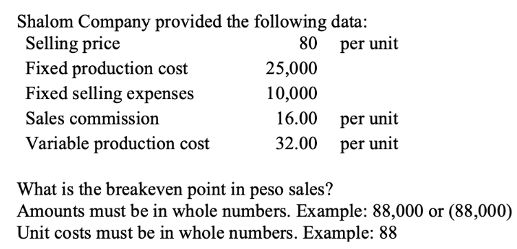 Shalom Company provided the following data:
Selling price
80
per unit
Fixed production cost
Fixed selling expenses
Sales commission
Variable production cost
25,000
10,000
16.00
32.00
per unit
per unit
What is the breakeven point in peso sales?
Amounts must be in whole numbers. Example: 88,000 or (88,000)
Unit costs must be in whole numbers. Example: 88