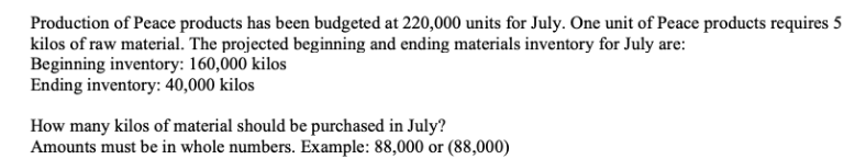 Production of Peace products has been budgeted at 220,000 units for July. One unit of Peace products requires 5
kilos of raw material. The projected beginning and ending materials inventory for July are:
Beginning inventory: 160,000 kilos
Ending inventory: 40,000 kilos
How many kilos of material should be purchased in July?
Amounts must be in whole numbers. Example: 88,000 or (88,000)