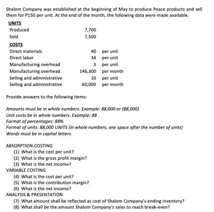 Shalom Company was established at the beginning of May to produce Peace products and sell
them for P150 per unit. At the end of the month, the following data were made available.
UNITS
Produced
Sold
COSTS
Direct materials
Direct labor
Manufacturing overhead
Manufacturing overhead
ABSORPTION COSTING
7,700
7,500
Selling and administrative
Selling and administrative
Provide answers to the following items:
Amounts must be in whole numbers. Example: 88,000 or (88,000)
Unit costs be in whole numbers. Example: 88
VARIABLE COSTING
3
146,300
10
60,000
(1) What is the cost per unit?
(2) What is the gross profit margin?
(3) What is the net income?
40
34
Format of percentages: 88%
Format of units: 88,000 UNITS (in whole numbers, one space after the number of units)
Words must be in capital letters.
ANALYSIS & PRESENTATION
(4) What is the cost per unit?
(5) What is the contribution margin?
(6) What is the net income?
per unit
per unit
per unit
per month
per unit
per month
(7) What amount shall be reflected as cost of Shalom Company's ending inventory?
(8) What shall be the amount Shalom Company's sales to reach break-even?