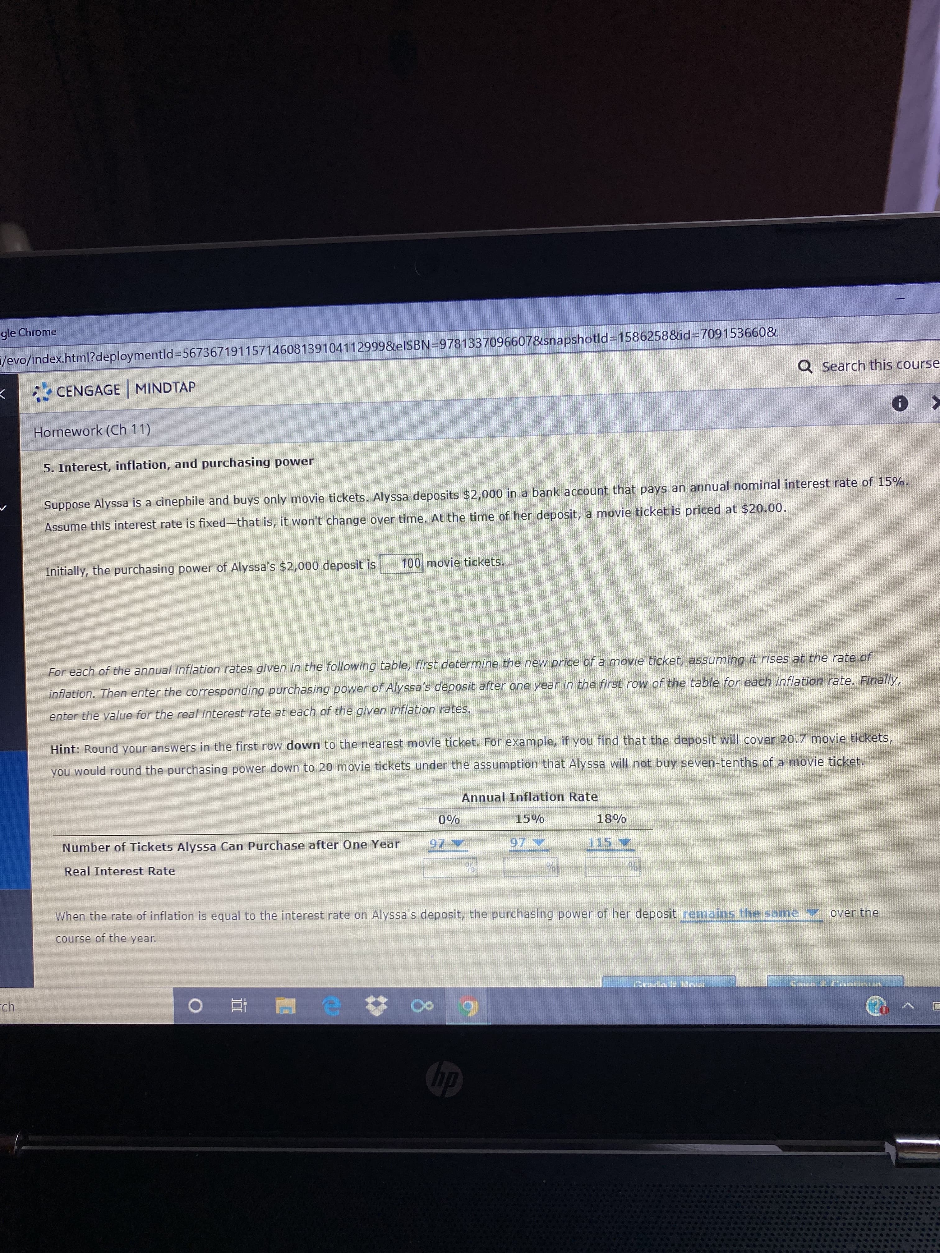 gle Chrome
/evo/index.html?deploymentld%3D56736719115714608139104112999&elSBN=9781337096607&snapshotld=1586258&id%3709153660&
Q Search this course
* CENGAGE MINDTAP
Homework (Ch 11)
5. Interest, inflation, and purchasing power
Suppose Alyssa is a cinephile and buys only movie tickets. Alyssa deposits $2,000 in a bank account that pays an annual nominal interest rate of 15%.
Assume this interest rate is fixed-that is, it won't change over time. At the time of her deposit, a movie ticket is priced at $20.00.
100 movie tickets.
Initially, the purchasing power of Alyssa's $2,000 deposit is
For each of the annual inflation rates given in the following table, first determine the new price of a movie ticket, assuming it rises at the rate of
inflation. Then enter the corresponding purchasing power of Alyssa's deposit after one year in the first row of the table for each inflation rate. Finally,
enter the value for the real interest rate at each of the given inflation rates.
Hint: Round your answers in the first row down to the nearest movie ticket. For example, if you find that the deposit will cover 20.7 movie tickets,
you would round the purchasing power down to 20 movie tickets under the assumption that Alyssa will not buy seven-tenths of a movie ticket.
Annual Inflation Rate
0%
15%
18%
Number of Tickets Alyssa Can Purchase after One Year
97 V
115V
Real Interest Rate
When the rate of inflation is equal to the interest rate on Alyssa's deposit, the purchasing power of her deposit remains the same over the
course of the year.
aun Cantinia
ch
hp
8.
