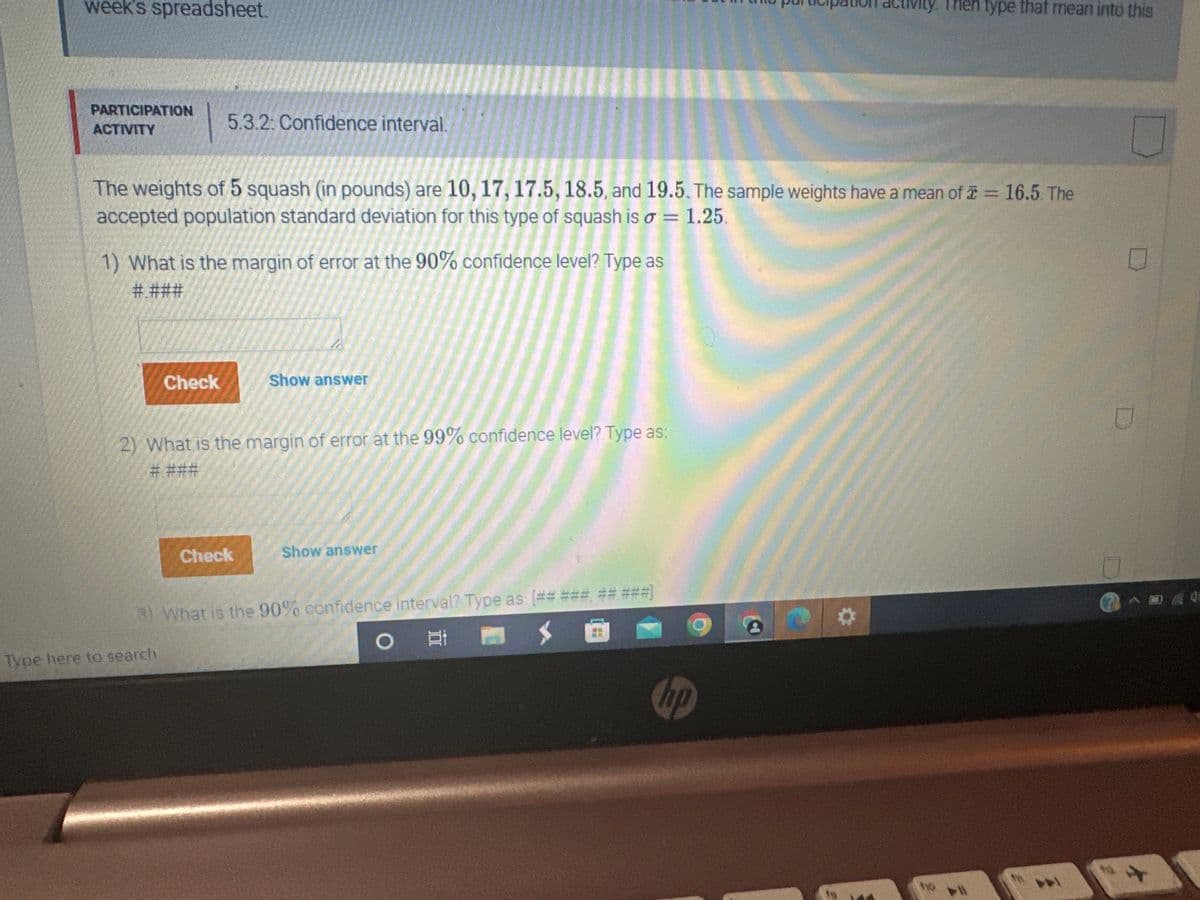 week's spreadsheet.
PARTICIPATION
ACTIVITY
5.3.2: Confidence interval.
The weights of 5 squash (in pounds) are 10, 17, 17.5, 18.5, and 19.5. The sample weights have a mean of x = 16.5. The
accepted population standard deviation for this type of squash is o = 1.25.
1) What is the margin of error at the 90% confidence level? Type as
#.###
Check
Type here to search
www
2) What is the margin of error at the 99% confidence level? Type as:
# ###
Check
Show answer
Show answer
3) What is the 90% confidence interval? Type as [## ### ## ###]
O E
ctivity. Then type that mean into this
hp
ho
U
□
2^