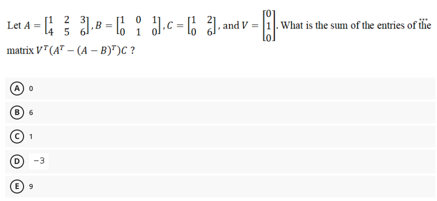 [0]
Let A = .B = 6 : J.c = ; J. and V =
[1 2 31
l4 5 6
‚B = lo
21
.c = 6 , and v = |1|. What is the sum of the entries of ilhie
C
1
matrix VT(A" – (A – B)")C ?
A 0
в) 6
1
-3
E) 9
