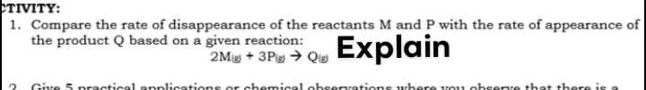 TIVITY:
1. Compare the rate of disappearance of the reactants M and P with the rate of appearance of
the product Q based on a given reaction:
2Mg + 3Pe → Qu Explain
Give 5 practical epplications or chemical observations where vou observe that there is

