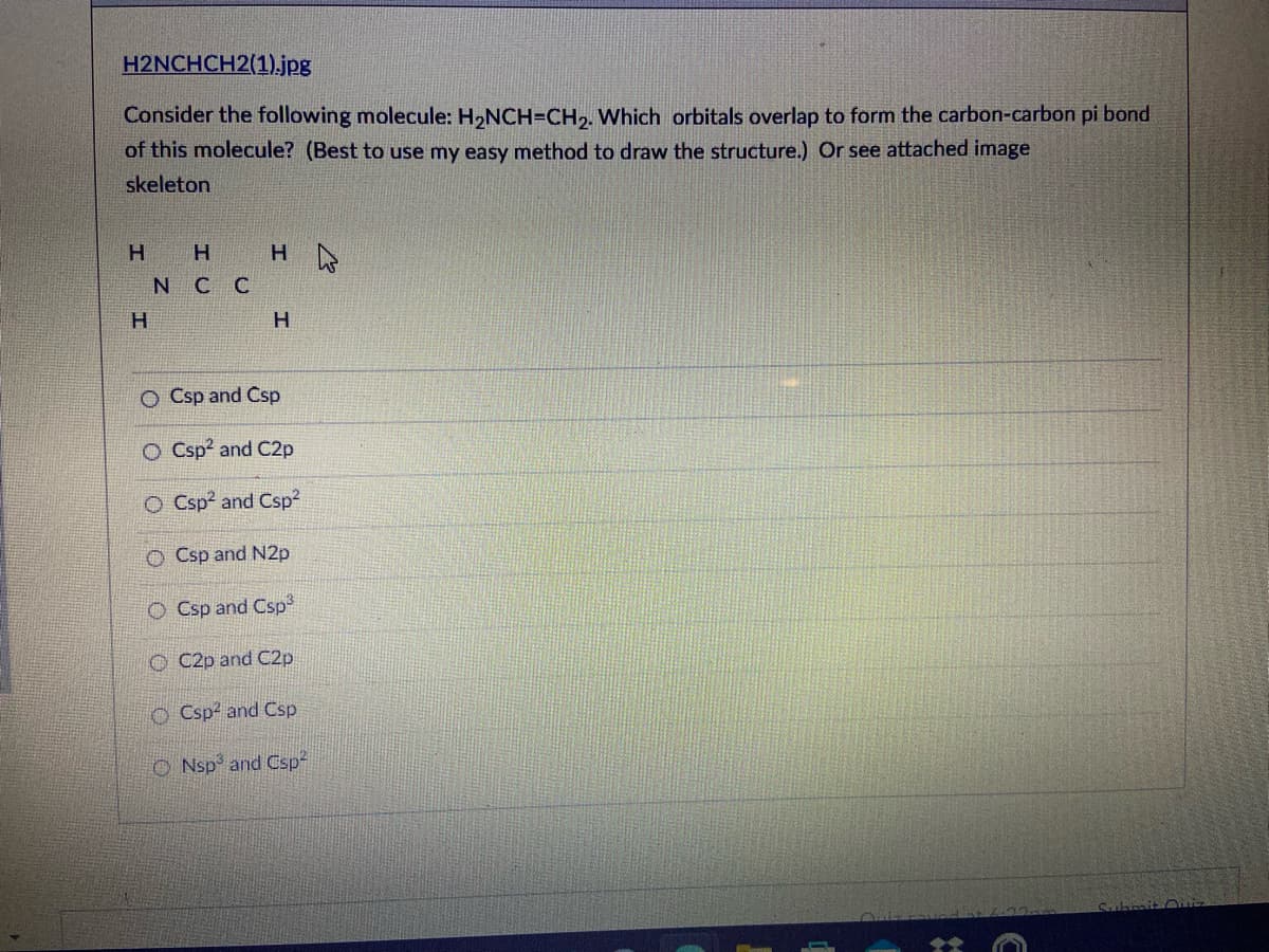 H2NCHCH2(1).jpg
Consider the following molecule: H2NCH=CH,. Which orbitals overlap to form the carbon-carbon pi bond
of this molecule? (Best to use my easy method to draw the structure.) Or see attached image
skeleton
H.
H.
N C C
H.
H.
O Csp and Csp
O Csp? and C2p
O Csp? and Csp2
O Csp and N2p
O Csp and Csp³
O C2p and C2p
O Csp2 and Csp
O Nsp and Csp-
Submit OE
