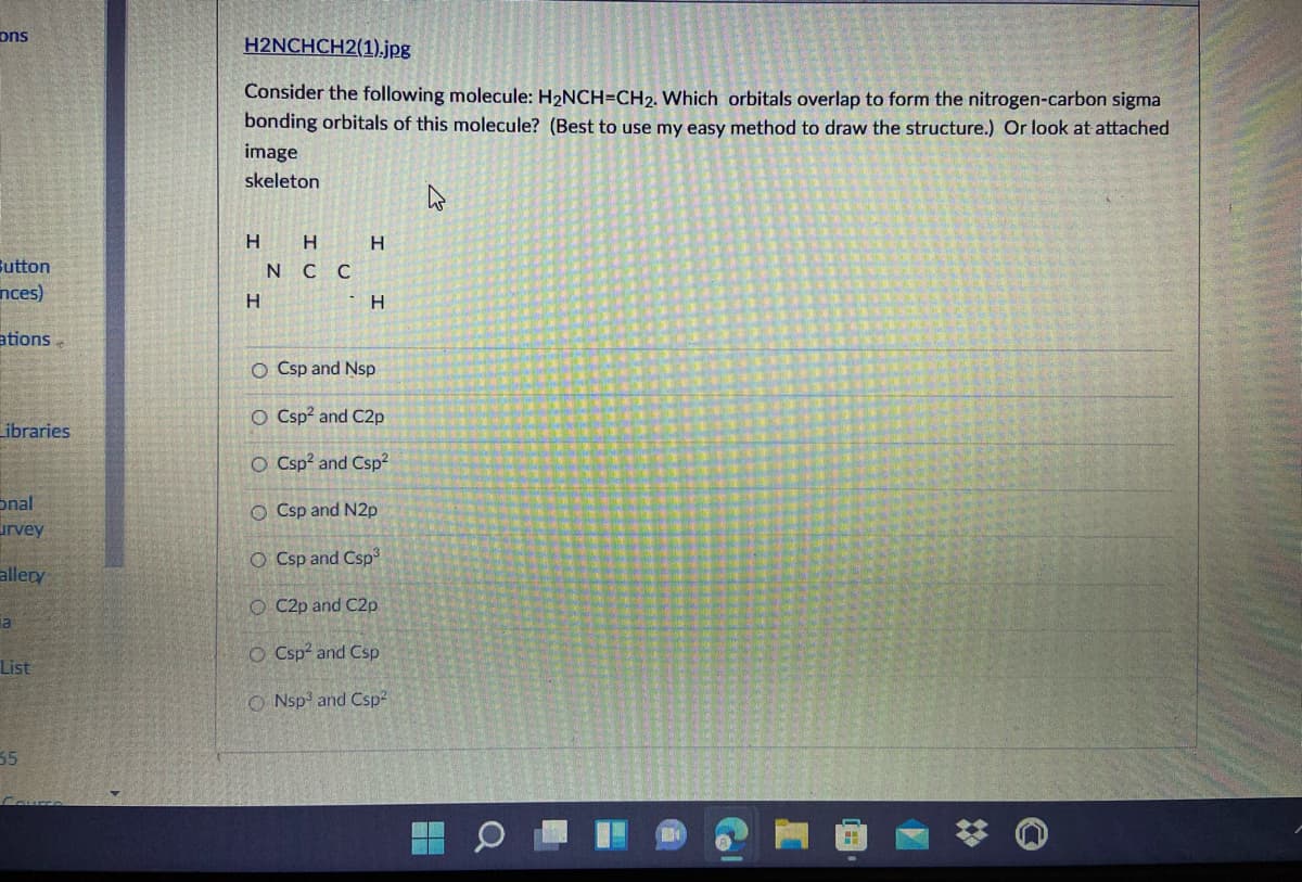 ons
H2NCHCH2(1).jpg
Consider the following molecule: H2NCH=CH2. Which orbitals overlap to form the nitrogen-carbon sigma
bonding orbitals of this molecule? (Best to use my easy method to draw the structure.) Or look at attached
image
skeleton
H
Sutton
nces)
N C C
H.
ations
O Csp and Nsp
O Csp? and C2p
Libraries
O Csp? and Csp2
onal
urvey
O Csp and N2p
O Csp and Csp
allery
O C2p and C2p
O Csp and Csp
List
O Nsp and Csp2
35
