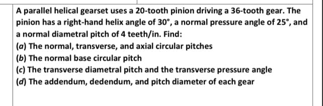 A parallel helical gearset uses a 20-tooth pinion driving a 36-tooth gear. The
pinion has a right-hand helix angle of 30°, a normal pressure angle of 25°, and
a normal diametral pitch of 4 teeth/in. Find:
(a) The normal, transverse, and axial circular pitches
(b) The normal base circular pitch
(c) The transverse diametral pitch and the transverse pressure angle
(d) The addendum, dedendum, and pitch diameter of each gear
