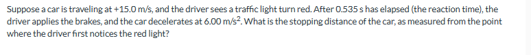 Suppose a car is traveling at +15.0 m/s, and the driver sees a traffic light turn red. After 0.535 s has elapsed (the reaction time), the
driver applies the brakes, and the car decelerates at 6.00 m/s². What is the stopping distance of the car, as measured from the point
where the driver first notices the red light?