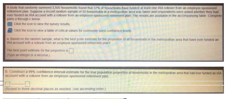 A study that randomly surveyed 3,500 households found that 37% of households have funded at least one IRA rollover from an employer-sponsored
retirement plan. Suppose a recent random sample of 50 households in a metropolitan area was taken and respondents were asked whether they had
ever funded an IRA account with a rollover from an employer-sponsored retirement plan. The results are available in the accompanying table Complete
parts a through c below.
Click the icon to view the survey results.
Click the icon to view a table of critical values for commonly used confidence levels.
a. Based on the random sample, what is the best point estimate for the proportion of all households in the metropolitan area that have ever funded an
IRA account with a rollover from an employer-sponsored retirement plan?
The best point estimate for the proportion is
(Type an integer or a decimal)
b. Construct a 99% confidence interval estimate for the true population proportion of households in the metropolitan area that had ever funded an IRA
account with a rollover from an employer-sponsored retirement plan
10
(Round to three decimal places as needed. Use ascending order)