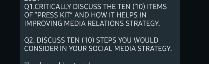 Q1.CRITICALLY DISCUSS THE TEN (10) ITEMS
OF "PRESS KIT" AND HOW IT HELPS IN
IMPROVING MEDIA RELATIONS STRATEGY.
Q2. DISCUSS TEN (10) STEPS YOU WOULD
CONSIDER IN YOUR SOCIAL MEDIA STRATEGY.
