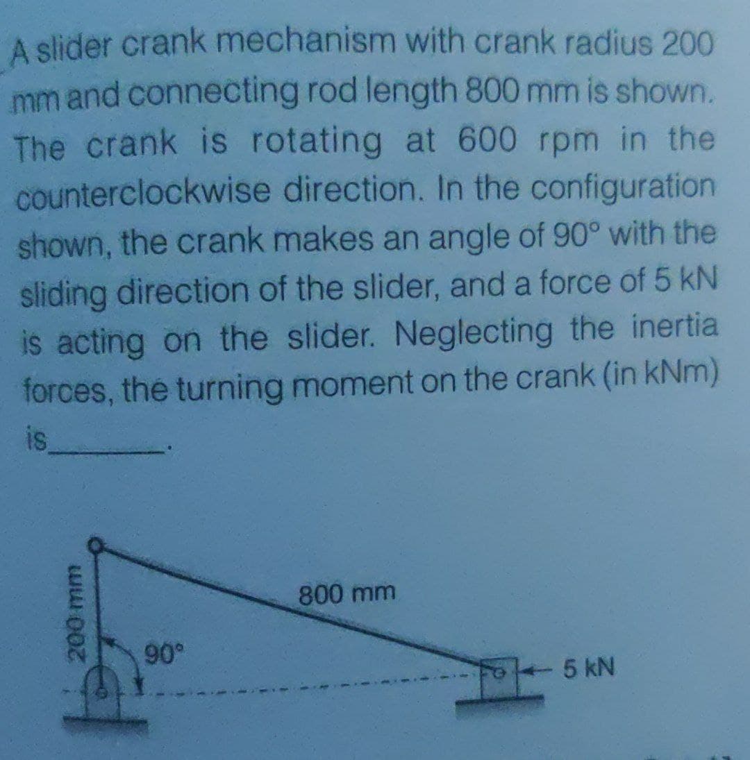 A slider crank mechanism with crank radius 200
mm and connecting rod length 800 mm is shown.
The crank is rotating at 600 rpm in the
counterclockwise direction. In the configuration
shown, the crank makes an angle of 90° with the
sliding direction of the slider, and a force of 5 kN
is acting on the slider. Neglecting the inertia
forces, the turning moment on the crank (in kNm)
is
800 mm
90°
5 kN
