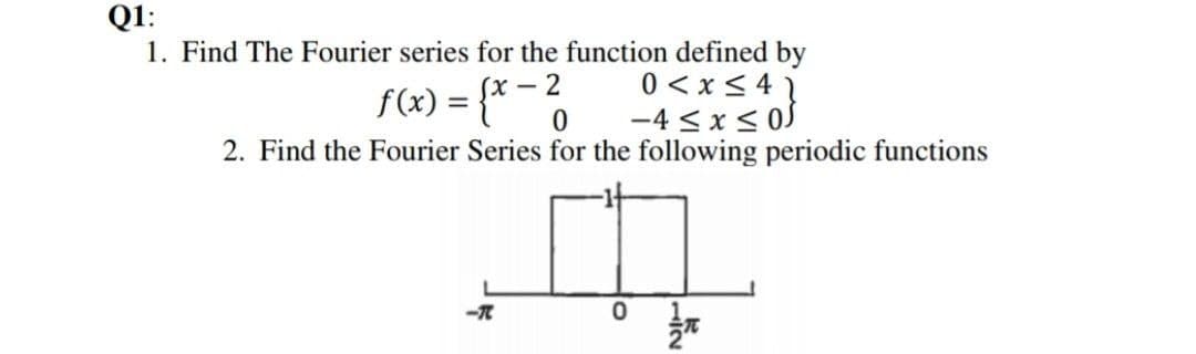 Q1:
1. Find The Fourier series for the function defined by
0 < x < 4 }
-4 <x< 0S
f(x) = {*0
(х— 2
2. Find the Fourier Series for the following periodic functions
lo
