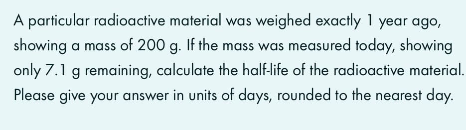 A particular radioactive material was weighed exactly 1 year ago,
showing a mass of 200 g. If the mass was measured today, showing
only 7.1 g remaining, calculate the half-life of the radioactive material.
Please give your answer in units of days, rounded to the nearest day.
