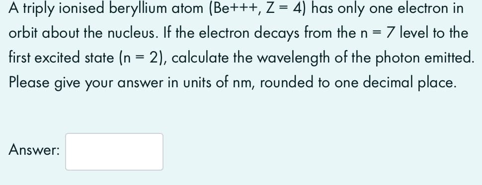 A triply ionised beryllium atom (Be+++, Z = 4) has only one electron in
orbit about the nucleus. If the electron decays from the n
7 level to the
first excited state (n = 2), calculate the wavelength of the photon emitted.
Please give your answer in units of nm, rounded to one decimal place.
Answer:
