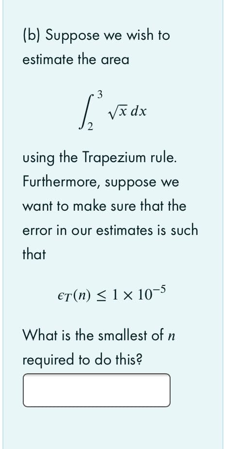 (b) Suppose we wish to
estimate the area
3
Va dx
2
using the Trapezium rule.
Furthermore, suppose we
want to make sure that the
error in our estimates is such
that
€T(n) < 1 × 10-5
What is the smallest of n
required to do this?
