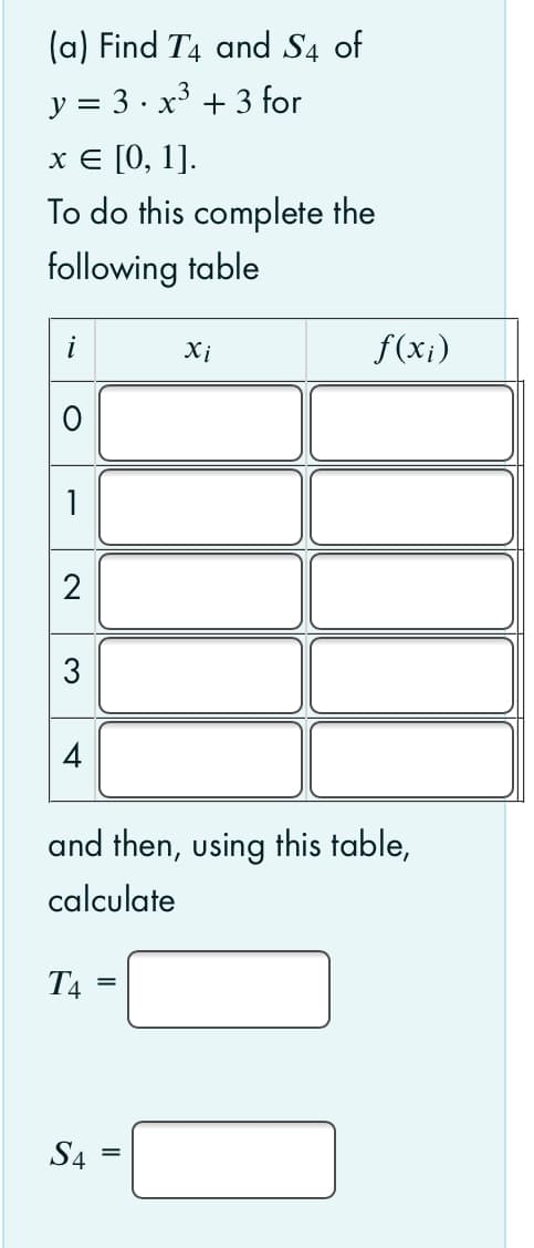 (a) Find T4 and S4 of
y = 3 · x³ + 3 for
х€ [0, 1].
To do this complete the
following table
Xi
f(x¡)
2
4
and then, using this table,
calculate
T4
S4
