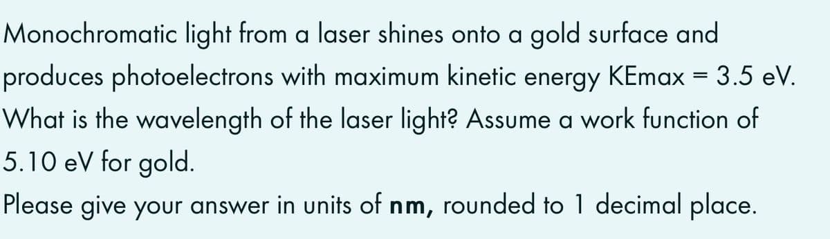 Monochromatic light from a laser shines onto a gold surface and
produces photoelectrons with maximum kinetic energy KEmax = 3.5 eV.
What is the wavelength of the laser light? Assume a work function of
5.10 eV for gold.
Please give your answer in units of nm, rounded to 1 decimal place.
