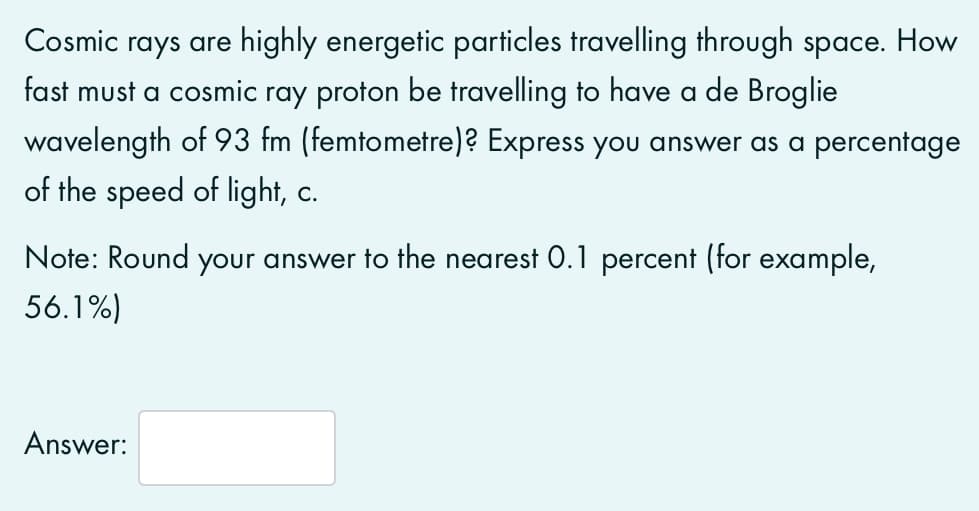 Cosmic rays are highly energetic particles travelling through space. How
fast must a cosmic ray proton be travelling to have a de Broglie
wavelength of 93 fm (femtometre)? Express you answer as a percentage
of the speed of light, c.
Note: Round your answer to the nearest 0.1 percent (for example,
56.1%)
Answer:
