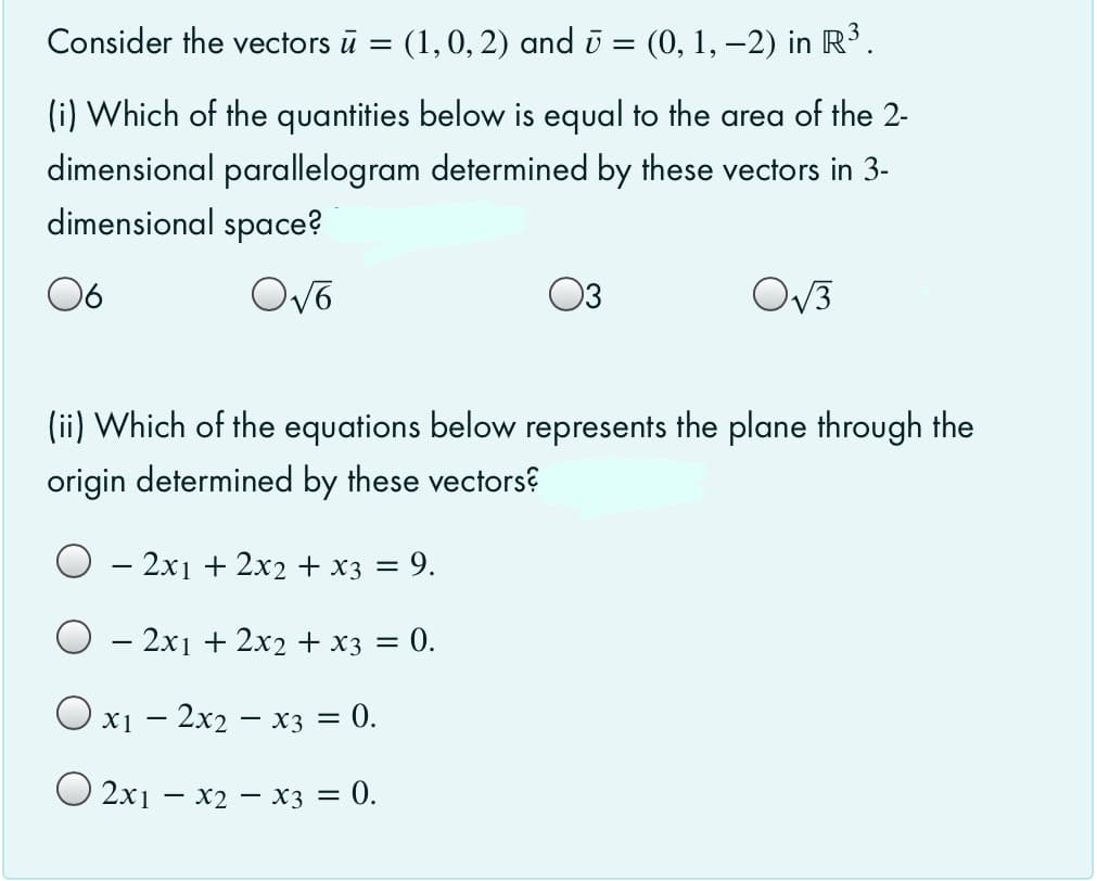 Consider the vectors ū =
(1, 0, 2) and ū = (0, 1, –2) in R³.
(i) Which of the quantities below is equal to the area of the 2-
dimensional parallelogram determined by these vectors in 3-
dimensional space?
06
Ovo
03
OV3
(ii) Which of the equations below represents the plane through the
origin determined by these vectors?
– 2x1 + 2x2 + x3 = 9.
– 2x1 + 2x2 + x3 = 0.
%3|
Ox1 – 2x2 – x3 = 0.
O 2x1 – x2 – x3 = 0.
