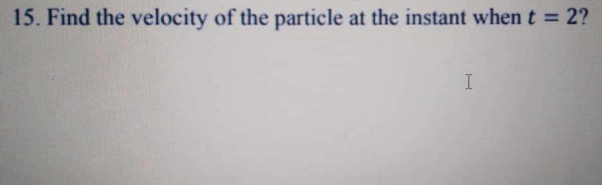 15. Find the velocity of the particle at the instant when t = 2?
I
