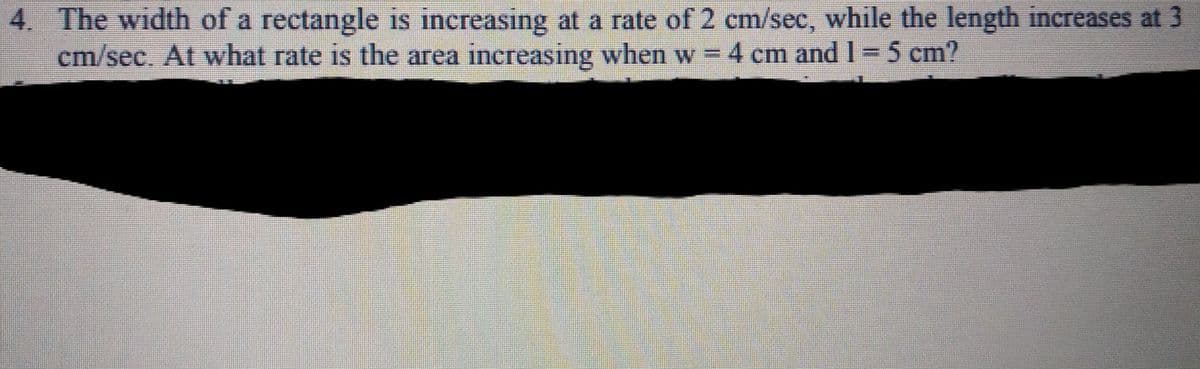4. The width of a rectangle is increasing at a rate of 2 cm/sec, while the length increases at 3
cm/sec. At what rate is the area increasing when w =4 cm and 1= 5 cm?
