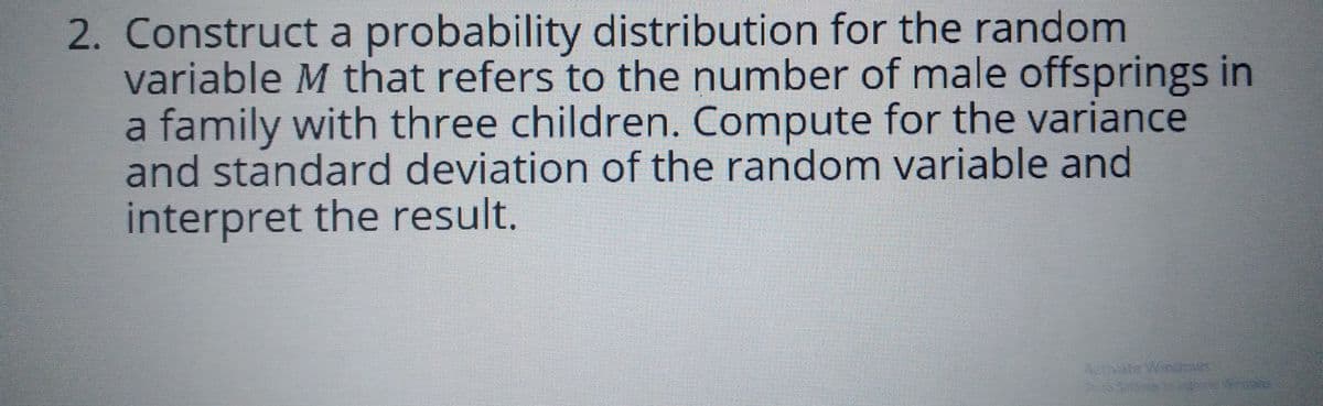 2. Construct a probability distribution for the random
variable M that refers to the number of male offsprings in
a family with three children. Compute for the variance
and standard deviation of the random variable and
interpret the result.
Activate Windos
