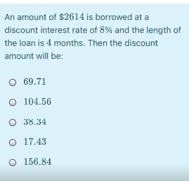 An amount of $2614 is borrowed at a
discount interest rate of 8% and the length of
the loan is 4 months. Then the discount
amount will be:
O 69.71
O 104.56
O 38.34
O 17.43
O 156.84
