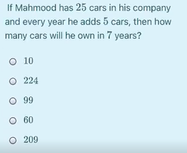 If Mahmood has 25 cars in his company
and every year he adds 5 cars, then how
many cars will he own in 7 years?
O 10
O 224
O 99
O 60
O 209
