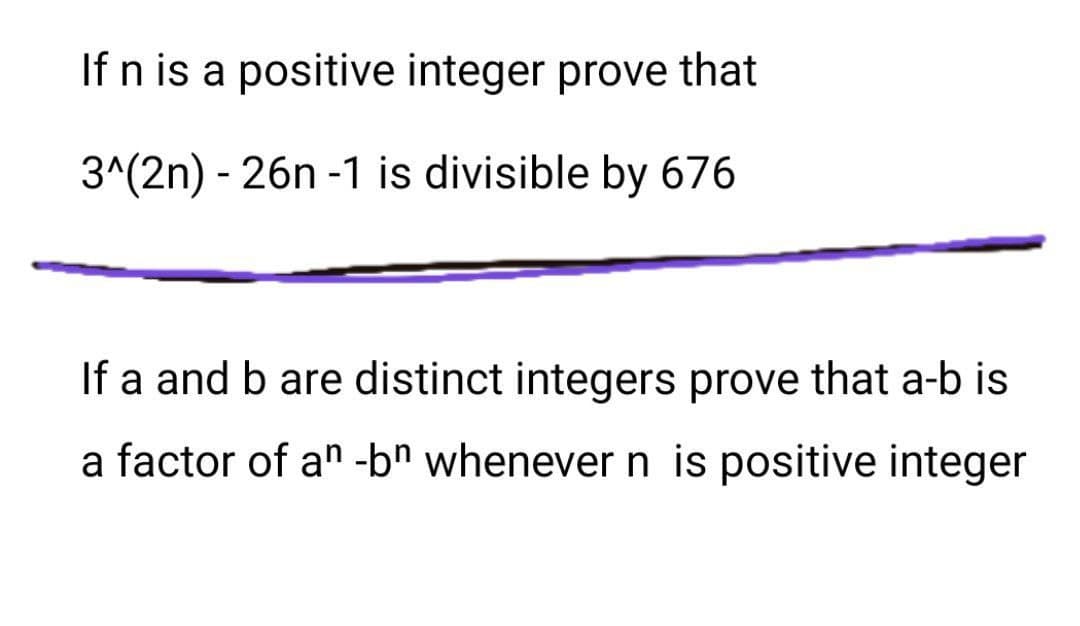 If n is a positive integer prove that
3^(2n) - 26n -1 is divisible by 676
If a and b are distinct integers prove that a-b is
a factor of an -bn whenever n is positive integer
