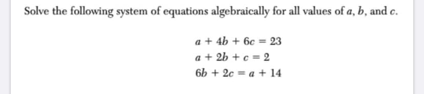 Solve the following system of equations algebraically for all values of a, b, and c.
a + 4b + 6c = 23
a + 2b + c = 2
6b + 2c = a + 14
