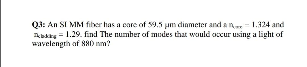 Q3: An SI MM fiber has a core of 59.5 um diameter and a ncore =
neladding = 1.29. find The number of modes that would occur using a light of
wavelength of 880 nm?
1.324 and
