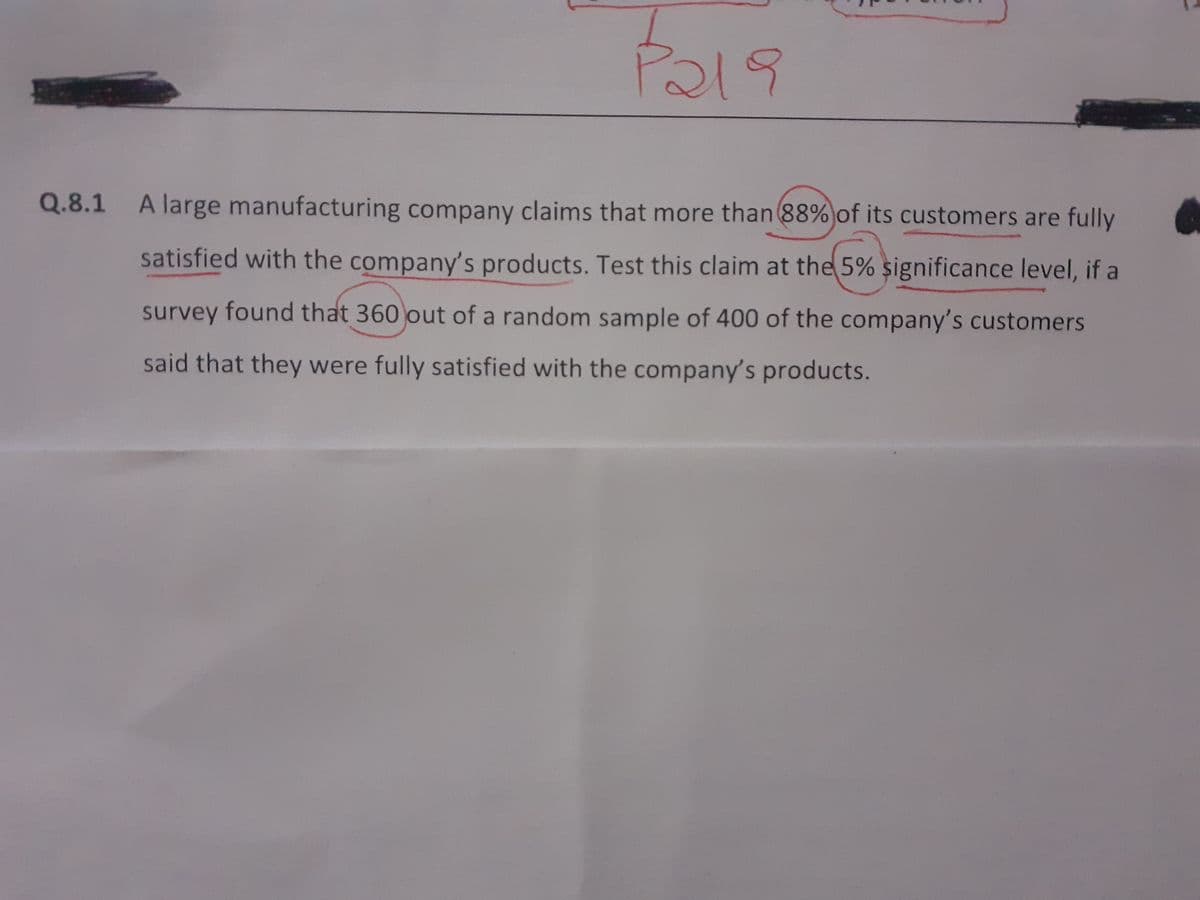 Q.8.1
A large manufacturing company claims that more than 88%)of its customers are fully
satisfied with the company's products. Test this claim at the 5% significance level, if a
survey found that 360 out of a random sample of 400 of the company's customers
said that they were fully satisfied with the company's products.
