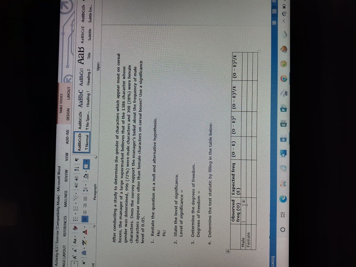 Activitiy 6.3.1 Exercise [Compatibility Mode] - Microsoft Word
PAGE LAYOUT
REFERENCES
MAILINGS
REVIEW
VIEW
ADD-INS
DESIGN
LAYOUT
A
Aa
Tel
·三、等,至美
AaBbCcDc AaBbCcD AaBbC AaBbCc AaB AaBbcct AaBbCCD P
A
A--A
===>>
Subtitle Subtle Em...
Normal T No Spac... Heading 1 Heading 2 Title
Styles
Paragraph
After conducting a study to determine the gender of characters which appear most on cereal
boxes, the manager of a large supermarket believes that of the 1386 character whose
gender was determined, 996 (72%) were male characters and 390 (28%) were female
characters. Does the survey support the manager's belief about the frequency of male
characters appear more often than female characters on cereal boxes? Use a significance
level of 0.05.
1. Restate the question as a null and alternative hypothesis.
2. State the level of significance.
Level of significance =
3. Determine the degrees of freedom.
Degrees of freedom
4. Determine the test statistic by filling in the table below:
- E) (0 - E)²
(0 - E)²/E (0 - E)²/E
Observed
freq (0)
Expected freq (0 - E
(0
(E)
Male
Female
8:
CO7100. O
PHONE
STATES)
TABLE TOOLS
O
LIET