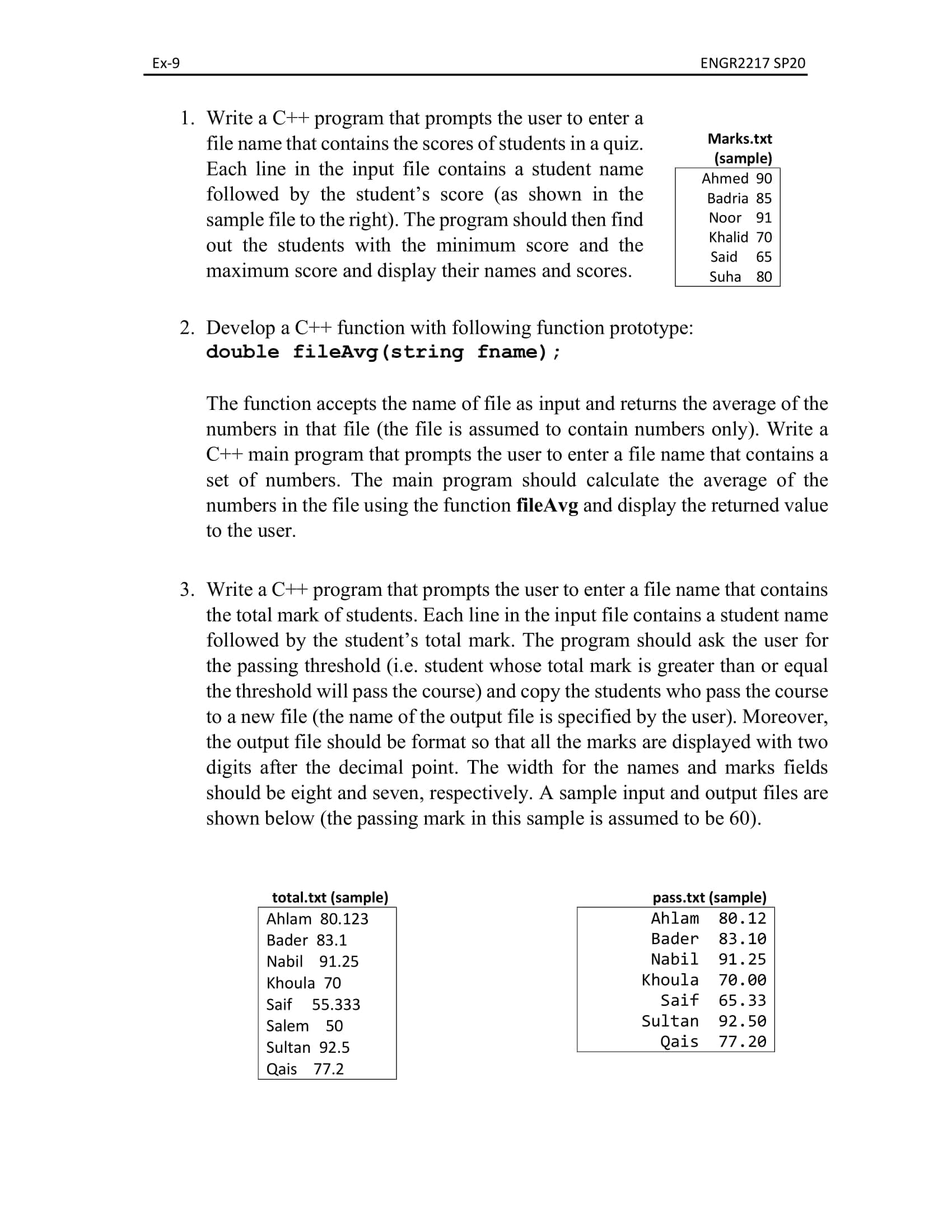 3. Write a C++ program that prompts the user to enter a file name that contains
the total mark of students. Each line in the input file contains a student name
followed by the student's total mark. The program should ask the user for
the passing threshold (i.e. student whose total mark is greater than or equal
the threshold will pass the course) and copy the students who pass the course
to a new file (the name of the output file is specified by the user). Moreover,
the output file should be format so that all the marks are displayed with two
digits after the decimal point. The width for the names and marks fields
should be eight and seven, respectively. A sample input and output files are
shown below (the passing mark in this sample is assumed to be 60).
pass.txt (sample)
Ahlam
total.txt (sample)
Ahlam 80.123
80.12
Bader 83.1
Bader 83.10
Nabil 91.25
Nabil
91.25
Khoula 70
Khoula
70.00
Saif 55.333
Saif
65.33
Salem 50
Sultan
92.50
Sultan 92.5
Qais 77.20
Qais 77.2
