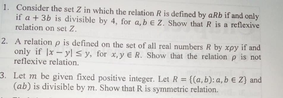 1. Consider the set Z in which the relation R is defined by aRb if and only
if a + 3b is divisible by 4, for a, b E Z. Show that R is a reflexive
relation on set Z.
2. A relation p is defined on the set of all real numbers R by xpy if and
only if |x- yl < y, for x, y E R. Show that the relation p is not
reflexive relation.
3. Let m be given fixed positive integer. Let R = {(a,b): a, b € Z} and
(ab) is divisible by m. Show that R is symmetric relation.
