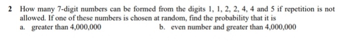 2 How many 7-digit numbers can be formed from the digits 1, 1, 2, 2, 4, 4 and 5 if repetition is not
allowed. If one of these numbers is chosen at random, find the probability that it is
a. greater than 4,000,000
b. even number and greater than 4,000,000
