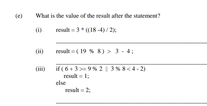(e)
What is the value of the result after the statement?
(i)
result = 3 * ((18 -4) / 2);
(ii)
result = ( 19 % 8) > 3 - 4;
if ( 6 + 3 >= 9 % 2 || 3 % 8 < 4 - 2)
result = 1;
(iii)
%3D
else
result = 2;
