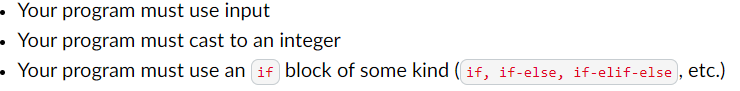 • Your program must use input
Your program must cast to an integer
• Your program must use an if block of some kind (if, if-else, if-elif-else, etc.)