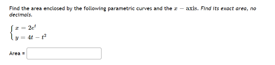 axis. Find its exact area, no
Find the area enclosed by the following parametric curves and the a
decimals.
2e
4t – t?
Area =
