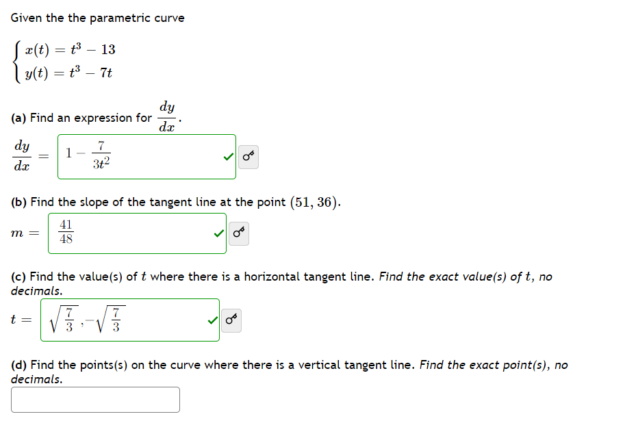 Given the the parametric curve
S
x(t) = t³ – 13
y(t) = t³
7t
dy
(a) Find an expression for
dx
dy
7
1
3t2
dx
(b) Find the slope of the tangent line at the point (51, 36).
41
m =
48
(c) Find the value(s) of t where there is a horizontal tangent line. Find the exact value(s) of t, no
decimals.
7
t
3
3
(d) Find the points(s) on the curve where there is a vertical tangent line. Find the exact point(s), no
decimals.
