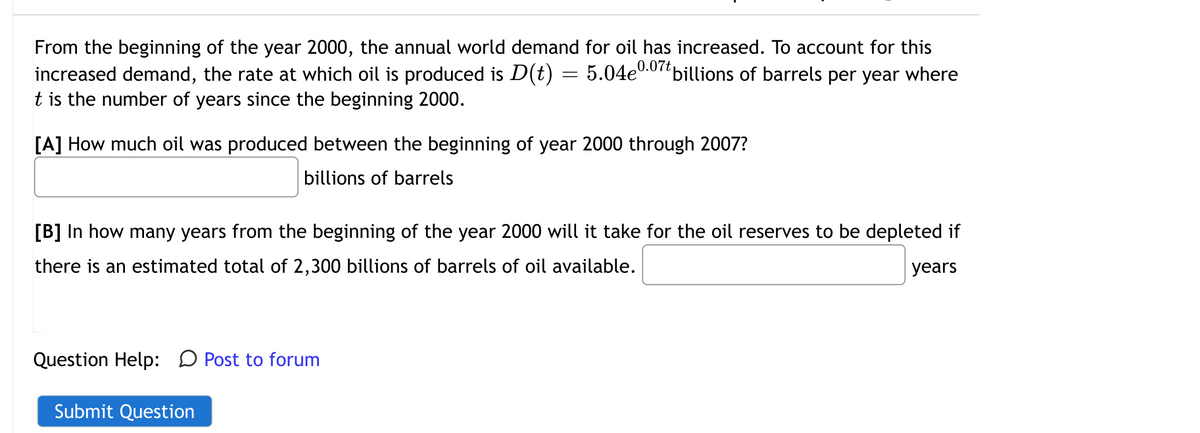 From the beginning of the year 2000, the annual world demand for oil has increased. To account for this
increased demand, the rate at which oil is produced is D(t) = 5.04e0.0
t is the number of years since the beginning 2000.
billions of barrels per year where
[A] How much oil was produced between the beginning of year 2000 through 2007?
billions of barrels
[B] In how many years from the beginning of the year 2000 will it take for the oil reserves to be depleted if
there is an estimated total of 2,300 billions of barrels of oil available.
years
Question Help: D Post to forum
Submit Question
