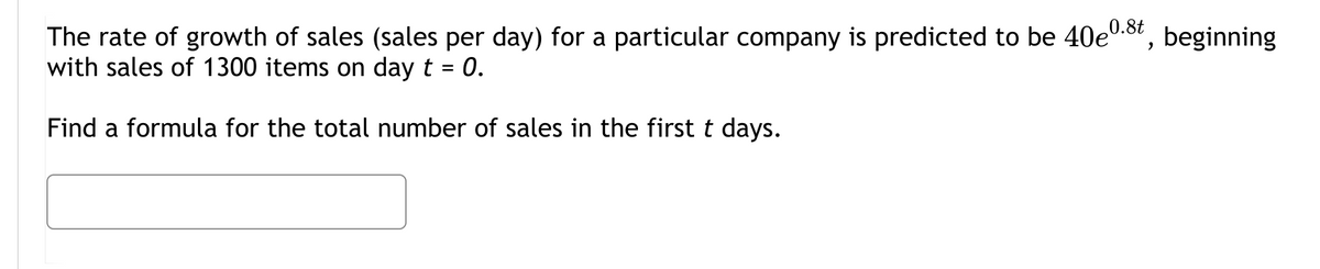 0.8t
The rate of growth of sales (sales per day) for a particular company is predicted to be 40e0.", beginning
with sales of 1300 items on day t = 0.
Find a formula for the total number of sales in the first t days.
