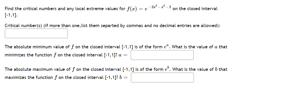 Find the critical numbers and any local extreme values for f(x) = e
-2z3 – 2² – 2
on the closed interval
[-1,1].
Critical number(s) (if more than one, list them separted by commas and no decimal entries are allowed):
The absolute minimum value of f on the closed interval [-1,1] is of the form e". What is the value of a that
minimizes the function f on the closed interval [-1,1]? a =
The absolute maximum value of f on the closed interval [-1,1] is of the form e°. What is the value of b that
maximizes the function f on the closed interval [-1,1]? b =
